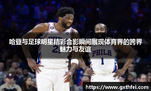 哈登与足球明星精彩合影瞬间展现体育界的跨界魅力与友谊