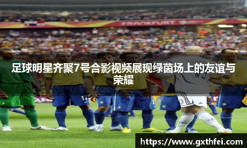 足球明星齐聚7号合影视频展现绿茵场上的友谊与荣耀